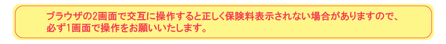ブラウザの2画面で交互に操作すると正しく保険料表示されない場合がありますので、必ず1画面で操作をお願いいたします。